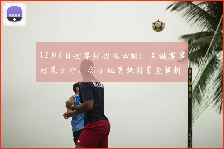 12月6日世界杯战况回顾：关键赛事结果出炉，各小组晋级前景全解析