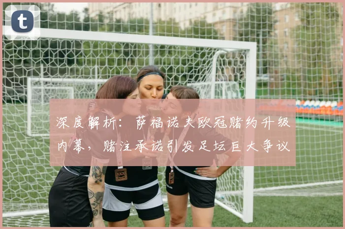 深度解析：萨福诺夫欧冠赌约升级内幕，赌注承诺引发足坛巨大争议