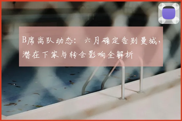 B席离队动态：六月确定告别曼城，潜在下家与转会影响全解析
