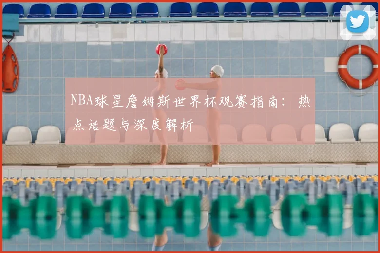 NBA球星詹姆斯世界杯观赛指南：热点话题与深度解析
