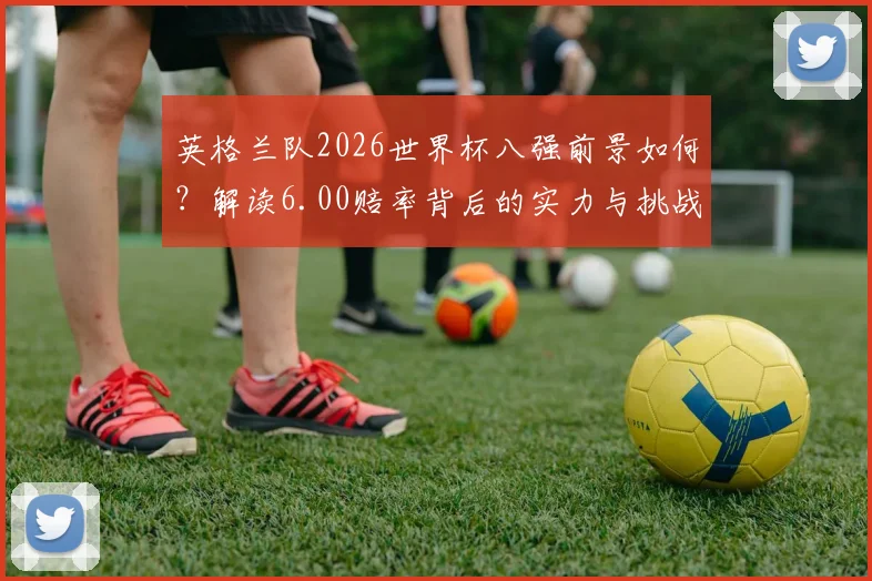 英格兰队2026世界杯八强前景如何？解读6.00赔率背后的实力与挑战