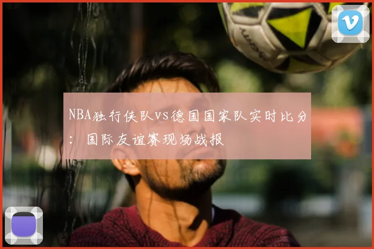 NBA独行侠队vs德国国家队实时比分：国际友谊赛现场战报