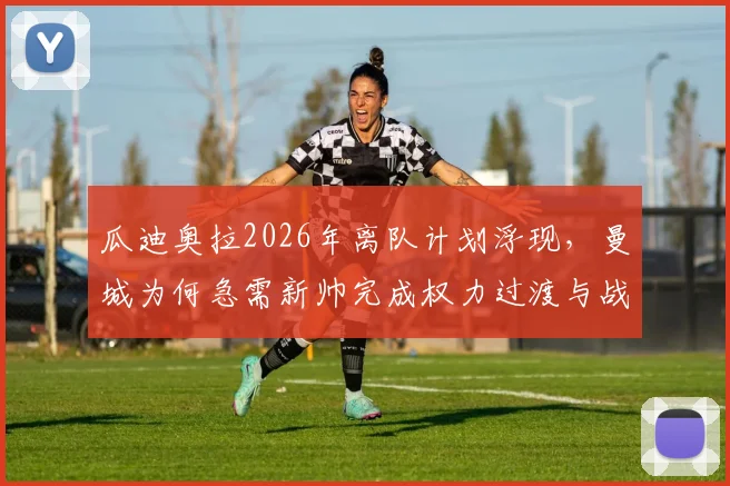 瓜迪奥拉2026年离队计划浮现，曼城为何急需新帅完成权力过渡与战术革新？