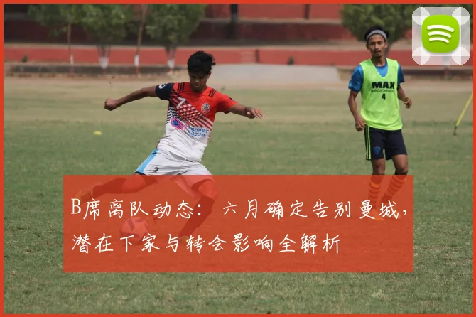 B席离队动态：六月确定告别曼城，潜在下家与转会影响全解析