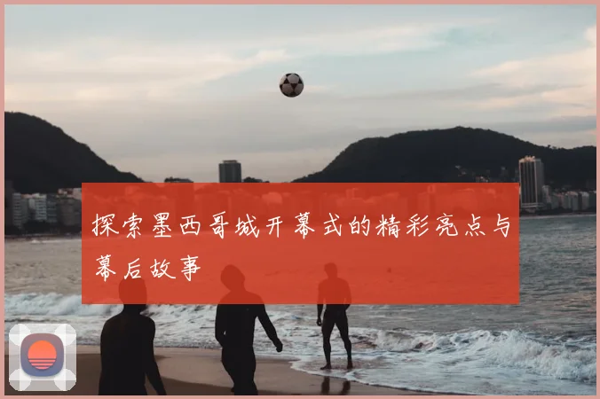 探索墨西哥城开幕式的精彩亮点与幕后故事